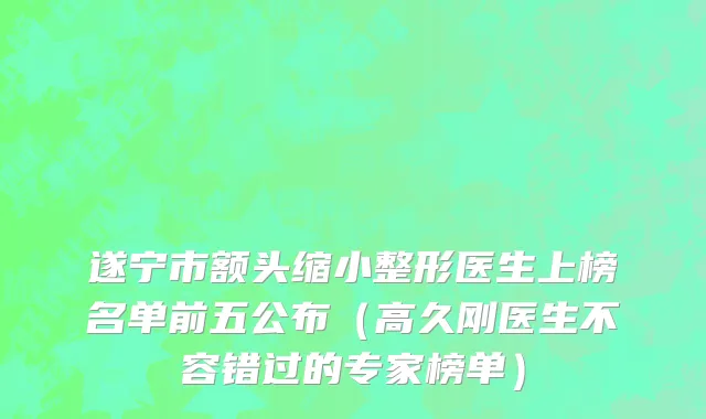 遂宁市额头缩小整形医生上榜名单前五公布（高久刚医生不容错过的专家榜单）