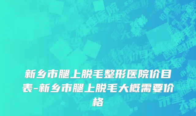 新乡市腿上脱毛整形医院价目表-新乡市腿上脱毛大概需要价格