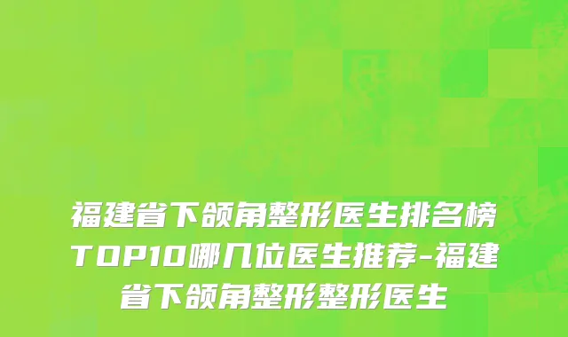 福建省下颌角整形医生排名榜TOP10哪几位医生推荐-福建省下颌角整形整形医生