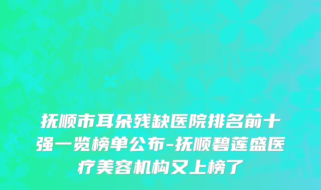 抚顺市耳朵残缺医院排名前十强一览榜单公布-抚顺碧莲盛医疗美容机构又上榜了