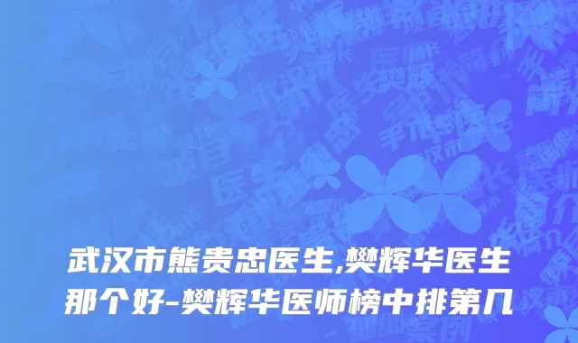 武汉市熊贵忠医生,樊辉华医生那个好-樊辉华医师榜中排第几