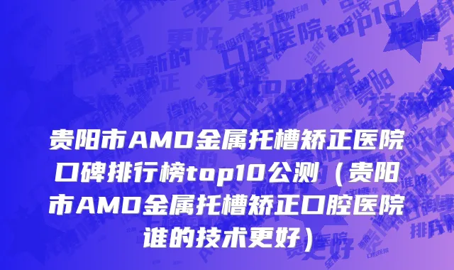 贵阳市AMD金属托槽矫正医院口碑排行榜top10公测（贵阳市AMD金属托槽矫正口腔医院谁的技术更好）