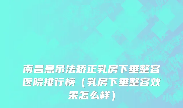 南昌悬吊法矫正乳房下垂整容医院排行榜（乳房下垂整容效果怎么样）