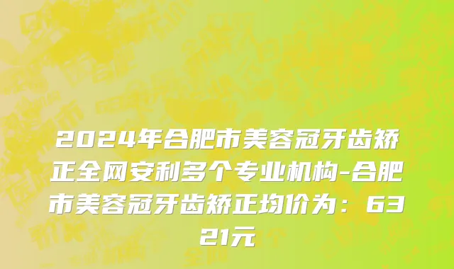 2024年合肥市美容冠牙齿矫正全网安利多个专业机构-合肥市美容冠牙齿矫正均价为：6321元