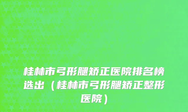 桂林市弓形腿矫正医院排名榜选出（桂林市弓形腿矫正整形医院）