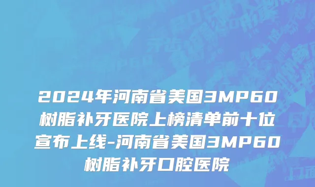 2024年河南省美国3MP60树脂补牙医院上榜清单前十位宣布上线-河南省美国3MP60树脂补牙口腔医院
