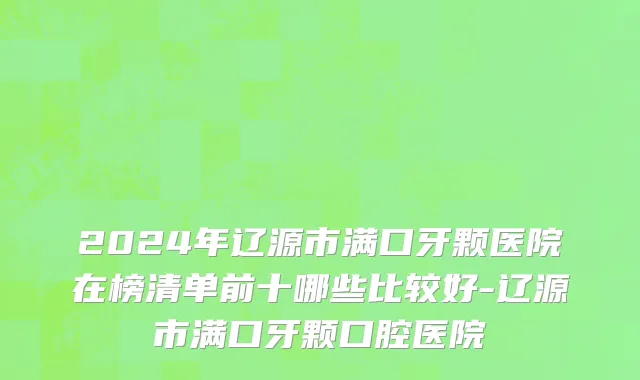 2024年辽源市满口牙颗医院在榜清单前十哪些比较好-辽源市满口牙颗口腔医院