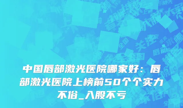 中国唇部激光医院哪家好：唇部激光医院上榜前50个个实力不俗_入股不亏