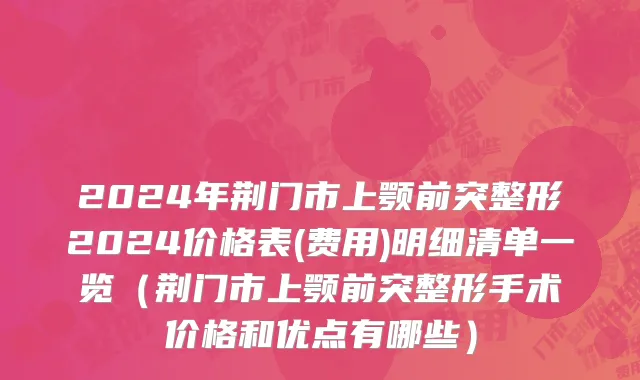 2024年荆门市上颚前突整形2024价格表(费用)明细清单一览（荆门市上颚前突整形手术价格和优点有哪些）