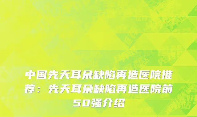 中国先天耳朵缺陷再造医院推荐：先天耳朵缺陷再造医院前50强介绍