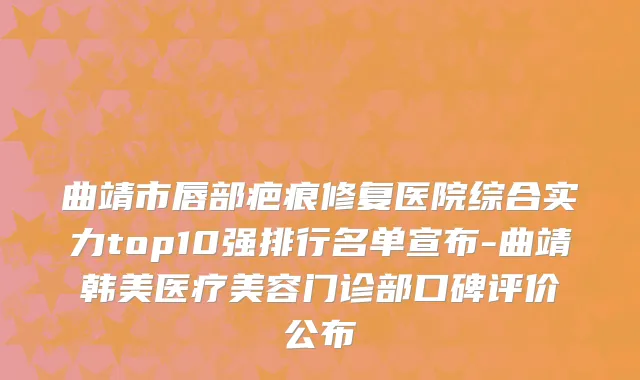 曲靖市唇部疤痕修复医院综合实力top10强排行名单宣布-曲靖韩美医疗美容门诊部口碑评价公布