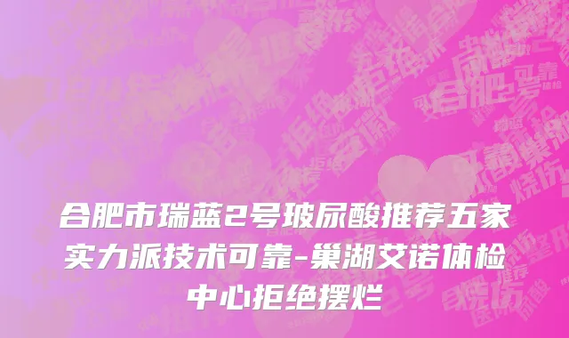 合肥市瑞蓝2号玻尿酸推荐五家实力派技术可靠-巢湖艾诺体检中心拒绝摆烂