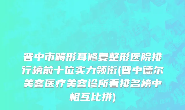 晋中市畸形耳修复整形医院排行榜前十位实力领衔(晋中德尔美客医疗美容诊所看排名榜中相互比拼)
