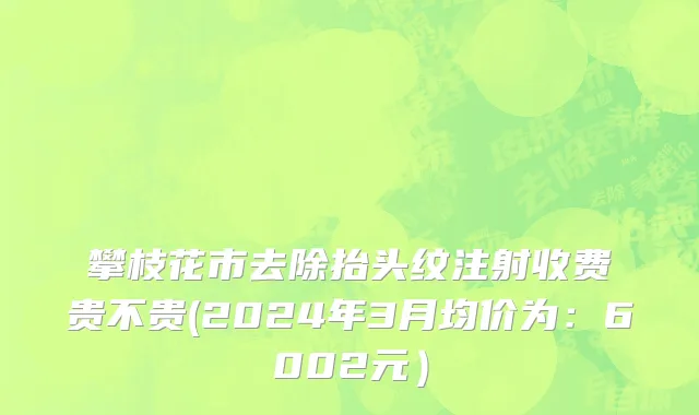 攀枝花市去除抬头纹注射收费贵不贵(2024年3月均价为：6002元）