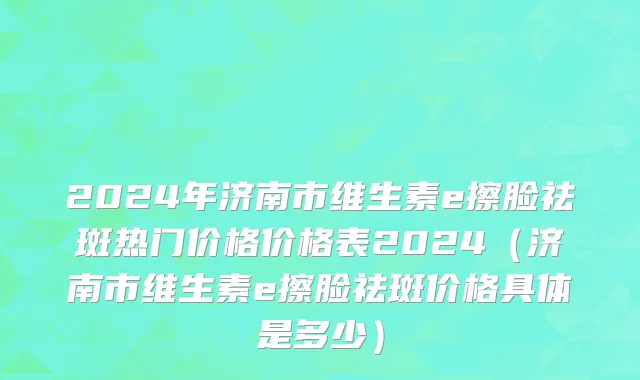 2024年济南市维生素e擦脸祛斑热门价格价格表2024（济南市维生素e擦脸祛斑价格具体是多少）