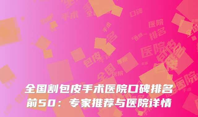全国割包皮手术医院口碑排名前50：专家推荐与医院详情