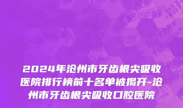 2024年沧州市牙齿根尖吸收医院排行榜前十名单被揭开-沧州市牙齿根尖吸收口腔医院