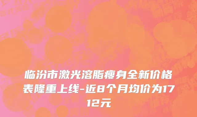 临汾市激光溶脂瘦身全新价格表隆重上线-近8个月均价为1712元