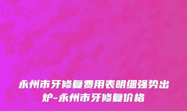 永州市牙修复费用表明细强势出炉-永州市牙修复价格