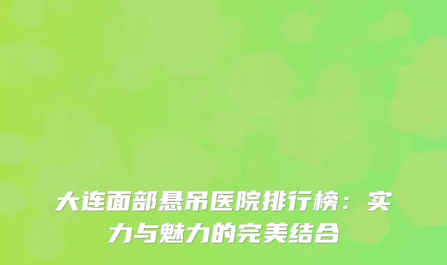 大连面部悬吊医院排行榜：实力与魅力的完美结合