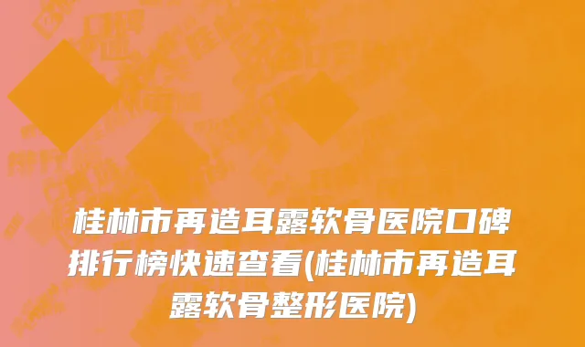 桂林市再造耳露软骨医院口碑排行榜快速查看(桂林市再造耳露软骨整形医院)