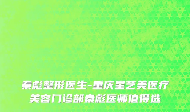 秦彪整形医生-重庆星艺美医疗美容门诊部秦彪医师值得选