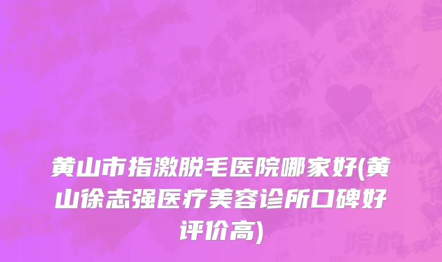 黄山市指激脱毛医院哪家好(黄山徐志强医疗美容诊所口碑好评价高)