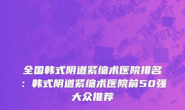 全国韩式阴道紧缩术医院排名：韩式阴道紧缩术医院前50强大众推荐