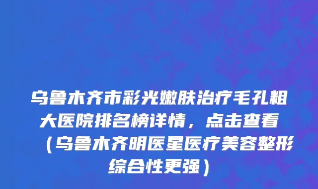 乌鲁木齐市彩光嫩肤治疗毛孔粗大医院排名榜详情，点击查看（乌鲁木齐明医星医疗美容整形综合性更强）