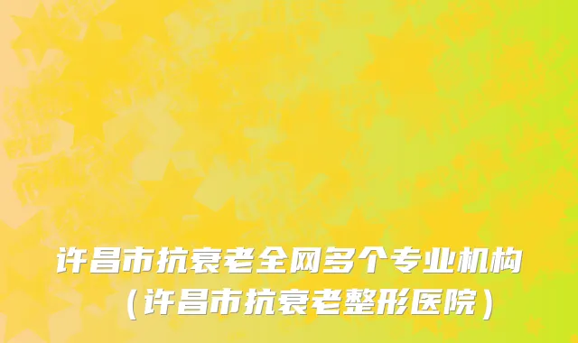 许昌市抗衰老全网多个专业机构（许昌市抗衰老整形医院）