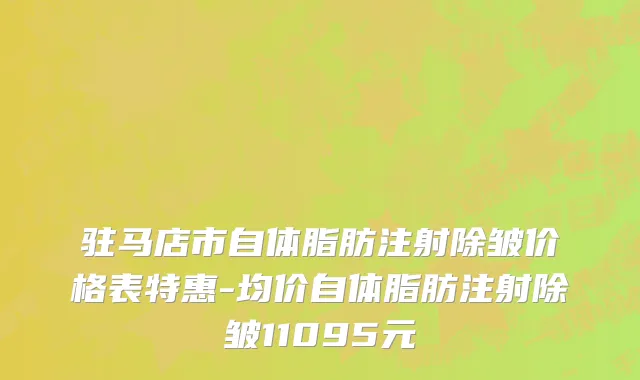 驻马店市自体脂肪注射除皱价格表特惠-均价自体脂肪注射除皱11095元