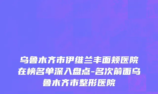 乌鲁木齐市伊维兰丰面颊医院在榜名单深入盘点-名次前面乌鲁木齐市整形医院