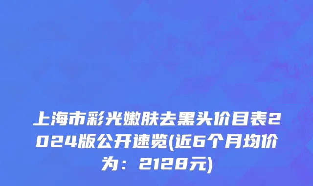 上海市彩光嫩肤去黑头价目表2024版公开速览(近6个月均价为：2128元)