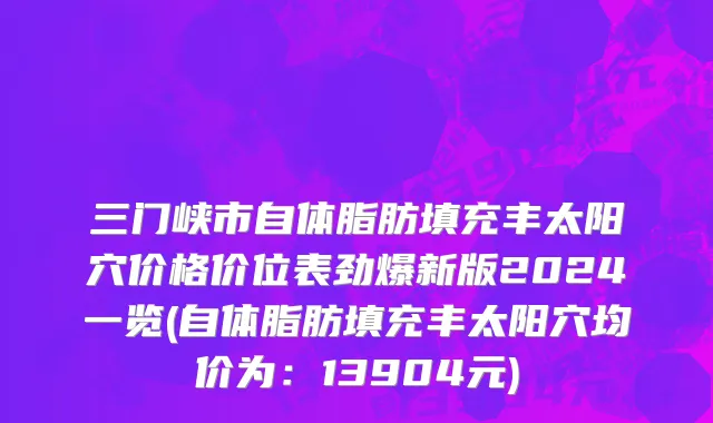 三门峡市自体脂肪填充丰太阳穴价格价位表劲爆新版2024一览(自体脂肪填充丰太阳穴均价为：13904元)