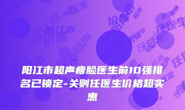 阳江市超声瘦脸医生前10强排名已锁定-关则任医生价格超实惠