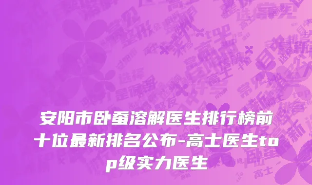 安阳市卧蚕溶解医生排行榜前十位最新排名公布-高士医生top级实力医生