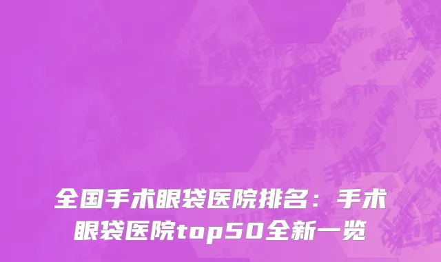 全国手术眼袋医院排名：手术眼袋医院top50全新一览