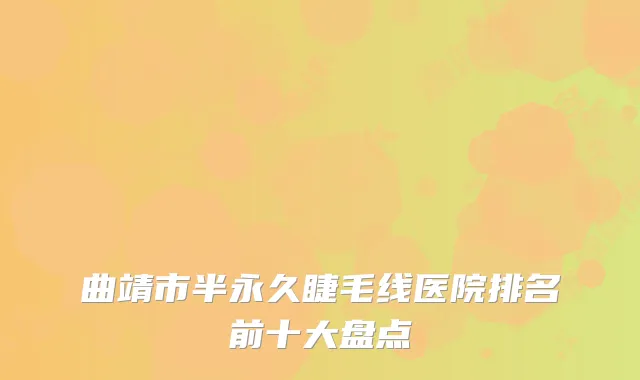 曲靖市半永久睫毛线医院排名前十大盘点