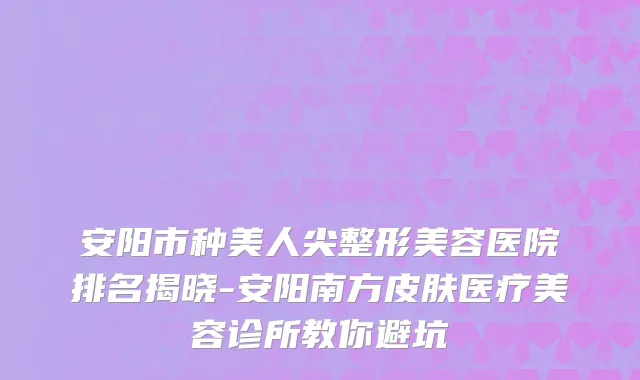 安阳市种美人尖整形美容医院排名揭晓-安阳南方皮肤医疗美容诊所教你避坑