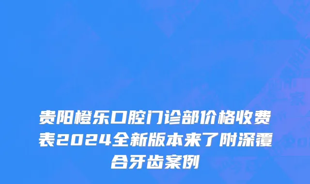贵阳橙乐口腔门诊部价格收费表2024全新版本来了附深覆合牙齿案例