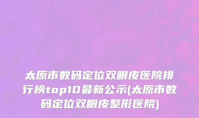 太原市数码定位双眼皮医院排行榜top10最新公示(太原市数码定位双眼皮整形医院)
