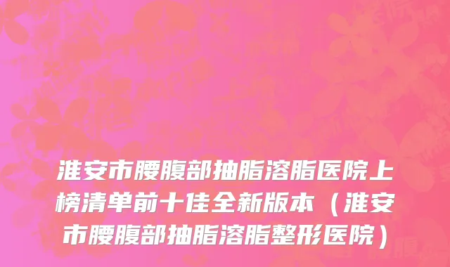 淮安市腰腹部抽脂溶脂医院上榜清单前十佳全新版本（淮安市腰腹部抽脂溶脂整形医院）
