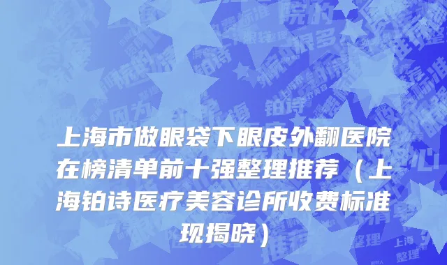 上海市做眼袋下眼皮外翻医院在榜清单前十强整理推荐（上海铂诗医疗美容诊所收费标准现揭晓）