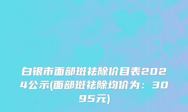 白银市面部斑祛除价目表2024公示(面部斑祛除均价为：3095元)