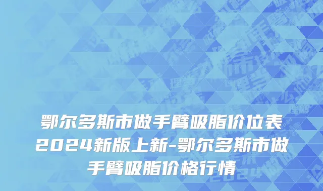 鄂尔多斯市做手臂吸脂价位表2024新版上新-鄂尔多斯市做手臂吸脂价格行情