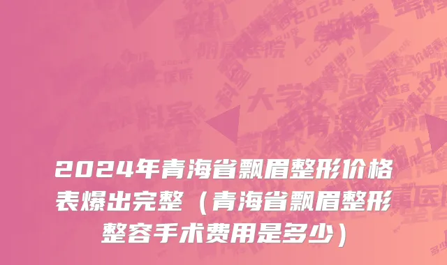 2024年青海省飘眉整形价格表爆出完整（青海省飘眉整形整容手术费用是多少）