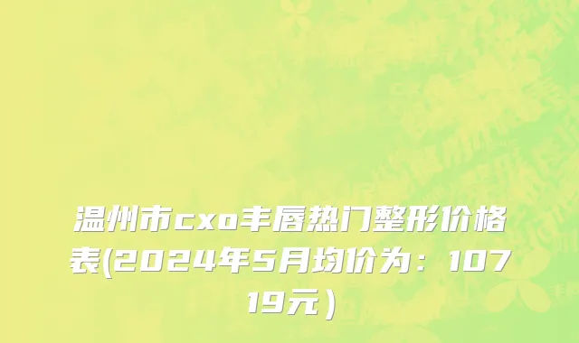 温州市cxo丰唇热门整形价格表(2024年5月均价为：10719元）