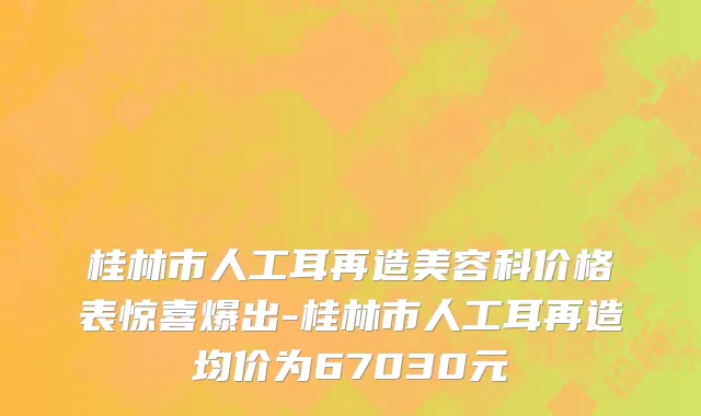 桂林市人工耳再造美容科价格表惊喜爆出-桂林市人工耳再造均价为67030元