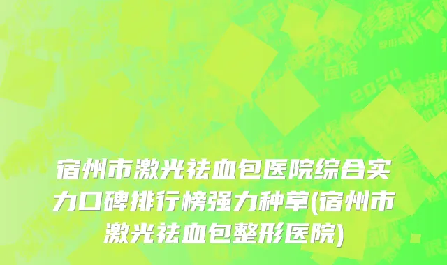 宿州市激光祛血包医院综合实力口碑排行榜强力种草(宿州市激光祛血包整形医院)