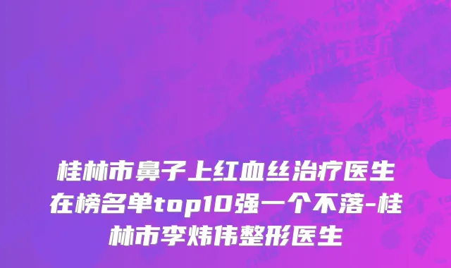 桂林市鼻子上红血丝治疗医生在榜名单top10强一个不落-桂林市李炜伟整形医生